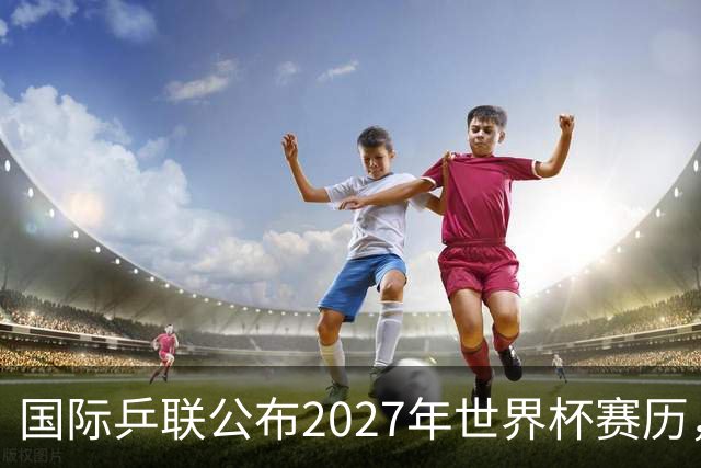 国际乒联公布2027年世界杯赛历，成都混团世界杯成绩直接关联奥运资格